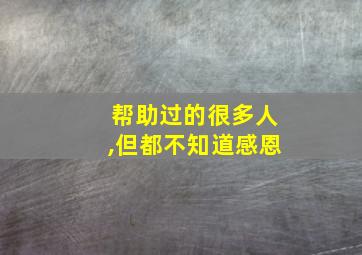 帮助过的很多人,但都不知道感恩