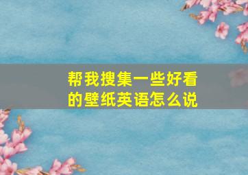 帮我搜集一些好看的壁纸英语怎么说