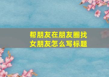 帮朋友在朋友圈找女朋友怎么写标题