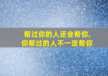 帮过你的人还会帮你,你帮过的人不一定帮你