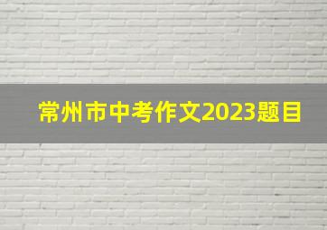 常州市中考作文2023题目