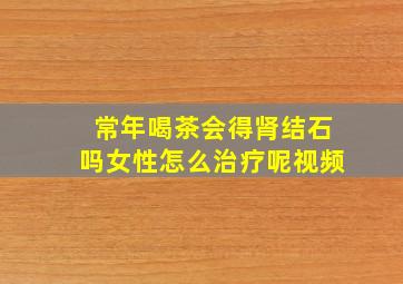 常年喝茶会得肾结石吗女性怎么治疗呢视频