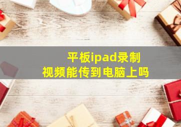 平板ipad录制视频能传到电脑上吗