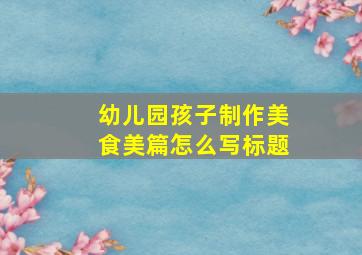 幼儿园孩子制作美食美篇怎么写标题