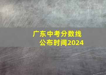 广东中考分数线公布时间2024