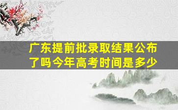 广东提前批录取结果公布了吗今年高考时间是多少