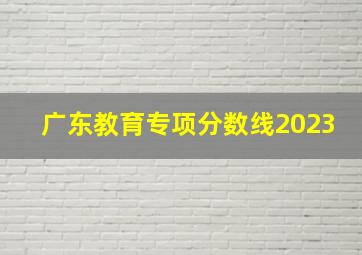 广东教育专项分数线2023