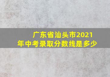 广东省汕头市2021年中考录取分数线是多少