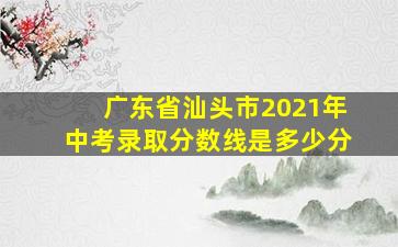 广东省汕头市2021年中考录取分数线是多少分