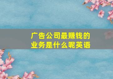 广告公司最赚钱的业务是什么呢英语