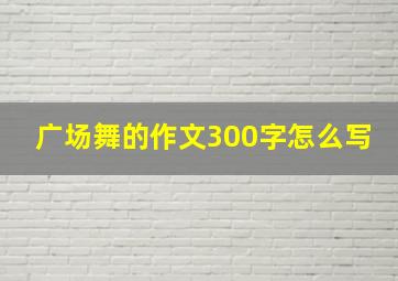 广场舞的作文300字怎么写