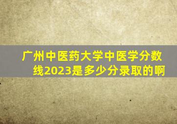 广州中医药大学中医学分数线2023是多少分录取的啊