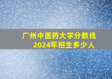 广州中医药大学分数线2024年招生多少人