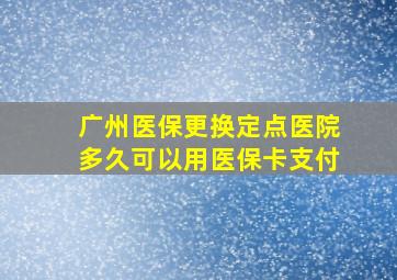 广州医保更换定点医院多久可以用医保卡支付