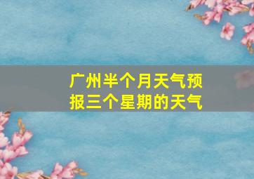 广州半个月天气预报三个星期的天气