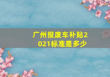 广州报废车补贴2021标准是多少