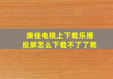 康佳电视上下载乐播投屏怎么下载不了了呢