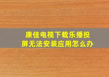 康佳电视下载乐播投屏无法安装应用怎么办