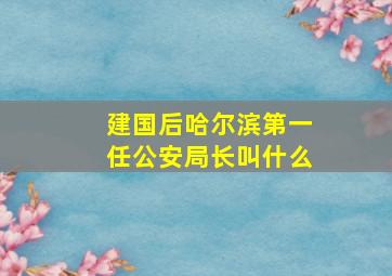 建国后哈尔滨第一任公安局长叫什么