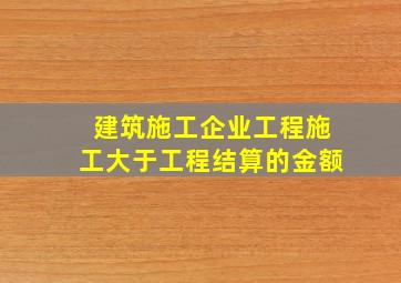 建筑施工企业工程施工大于工程结算的金额