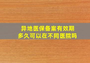 异地医保备案有效期多久可以在不同医院吗