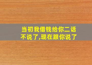 当初我借钱给你二话不说了,现在跟你说了