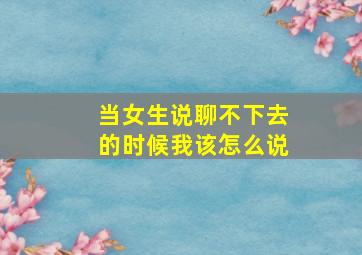 当女生说聊不下去的时候我该怎么说