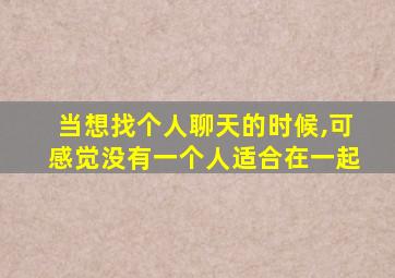 当想找个人聊天的时候,可感觉没有一个人适合在一起