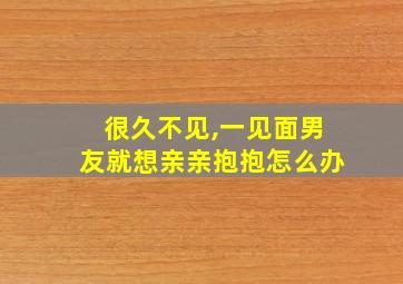 很久不见,一见面男友就想亲亲抱抱怎么办