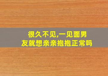 很久不见,一见面男友就想亲亲抱抱正常吗