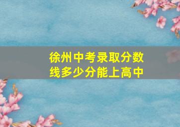 徐州中考录取分数线多少分能上高中