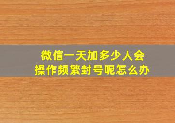 微信一天加多少人会操作频繁封号呢怎么办