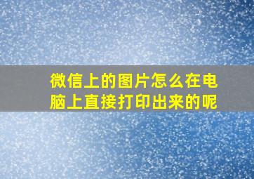 微信上的图片怎么在电脑上直接打印出来的呢