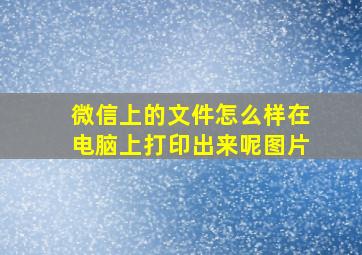 微信上的文件怎么样在电脑上打印出来呢图片