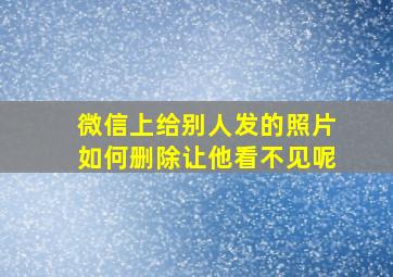 微信上给别人发的照片如何删除让他看不见呢