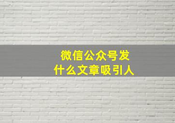 微信公众号发什么文章吸引人