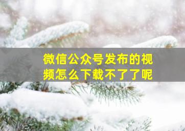 微信公众号发布的视频怎么下载不了了呢