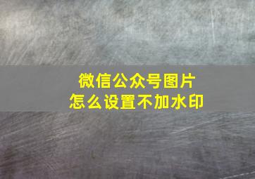 微信公众号图片怎么设置不加水印