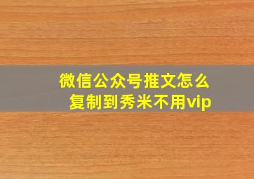 微信公众号推文怎么复制到秀米不用vip