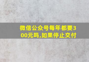 微信公众号每年都要300元吗,如果停止交付