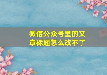 微信公众号里的文章标题怎么改不了