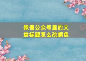 微信公众号里的文章标题怎么改颜色