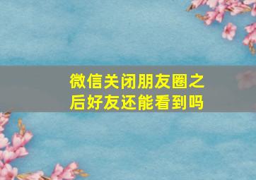 微信关闭朋友圈之后好友还能看到吗