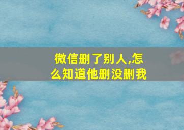 微信删了别人,怎么知道他删没删我