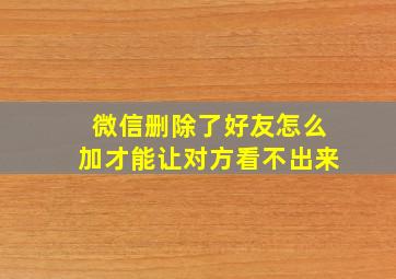 微信删除了好友怎么加才能让对方看不出来