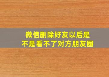 微信删除好友以后是不是看不了对方朋友圈