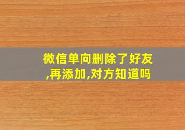 微信单向删除了好友,再添加,对方知道吗