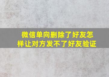 微信单向删除了好友怎样让对方发不了好友验证