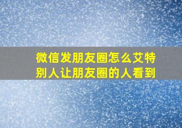 微信发朋友圈怎么艾特别人让朋友圈的人看到