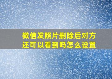 微信发照片删除后对方还可以看到吗怎么设置